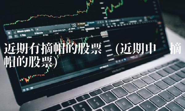 近期有摘帽的股票吗(近期申请摘帽的股票)