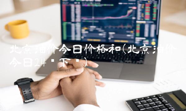 北京油价今日价格和(北京油价今日24时下调)(1)