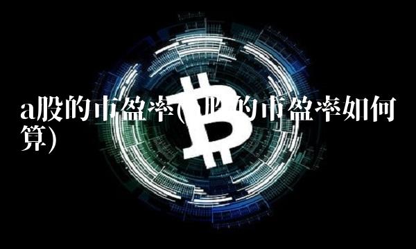 a股的市盈率(a股的市盈率如何计算)