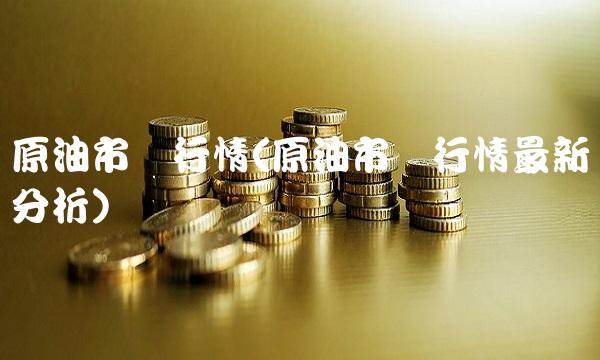 原油市场行情(原油市场行情最新分析)