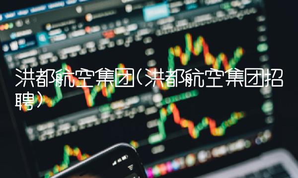 洪都航空集团(洪都航空集团招聘)