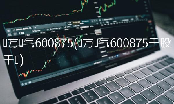 东方电气600875(东方电气600875千股千评)