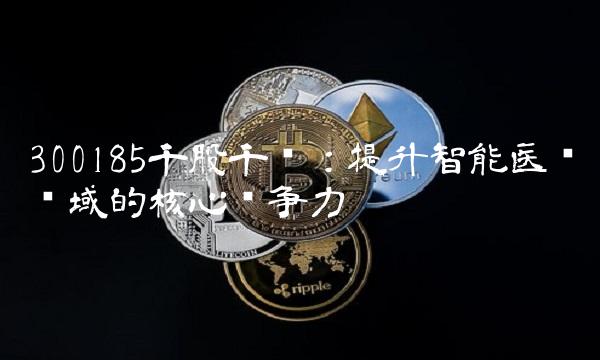 300185千股千评：提升智能医疗领域的核心竞争力