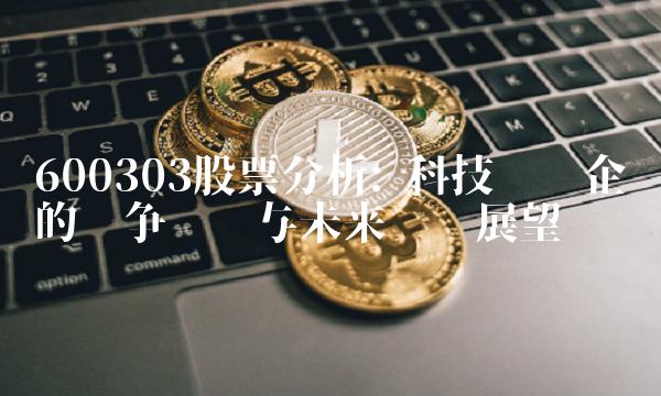 600303股票分析 科技龙头企业的竞争优势与未来趋势展望