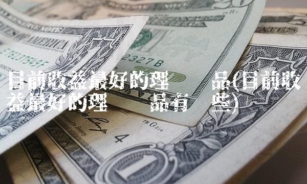 目前收益最好的理财产品(目前收益最好的理财产品有哪些)(1)