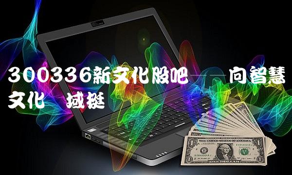 300336新文化股吧——向智慧文化领域挺进