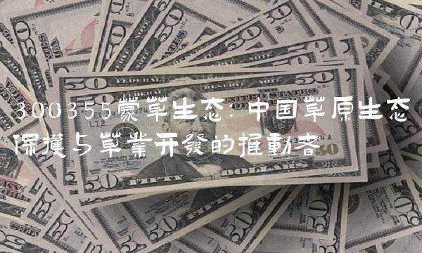 300355蒙草生态：中国草原生态保护与草业开发的推动者