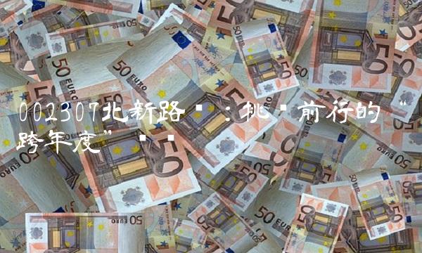 002307北新路桥：挑战前行的跨年度总结