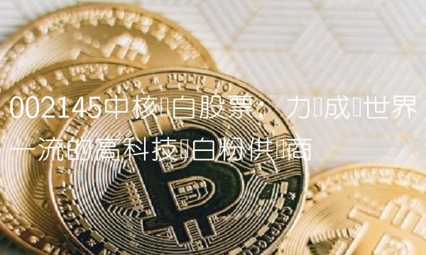002145中核钛白股票：力争成为世界一流的高科技钛白粉供应商
