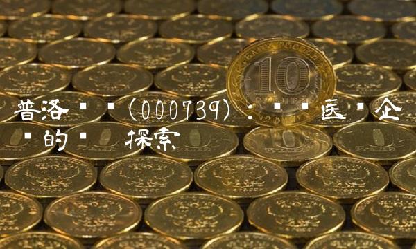 普洛药业(000739)：优质医药企业的积极探索