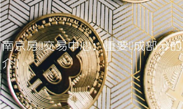南京房产交易中心：重要组成部分的介绍