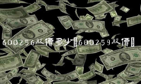 600256股价多少(600259股价)