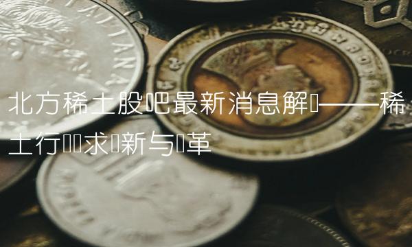 北方稀土股吧最新消息解读——稀土行业寻求创新与变革