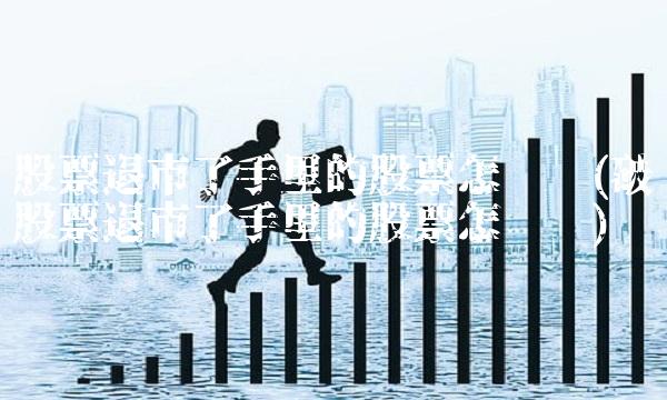 股票退市了手里的股票怎么办(破产股票退市了手里的股票怎么办)