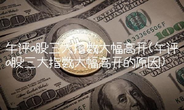 午评a股三大指数大幅高开(午评a股三大指数大幅高开的原因)