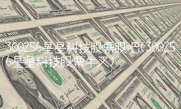 300256星星科技股票股吧(300256星星科技股票牛叉)