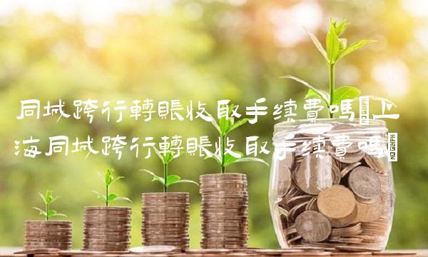 同城跨行转账收取手续费吗(上海同城跨行转账收取手续费吗)