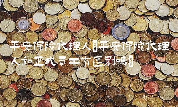 平安保险代理人(平安保险代理人和正式员工有区别吗)