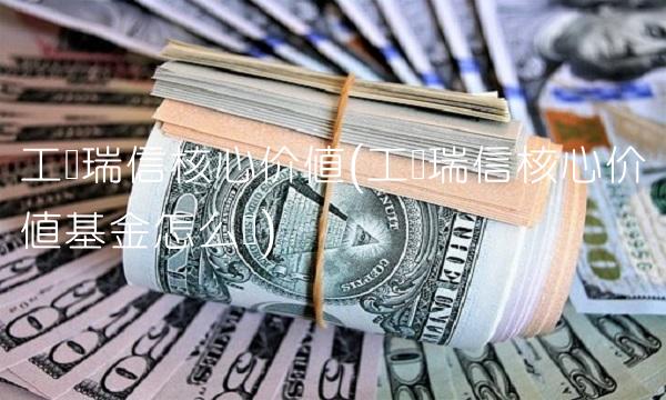 工银瑞信核心价值(工银瑞信核心价值基金怎么样)