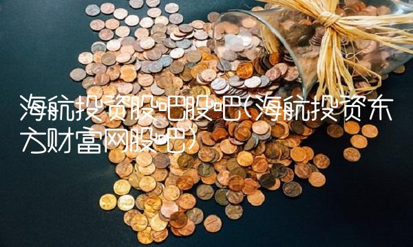 海航投资股吧股吧(海航投资东方财富网股吧)