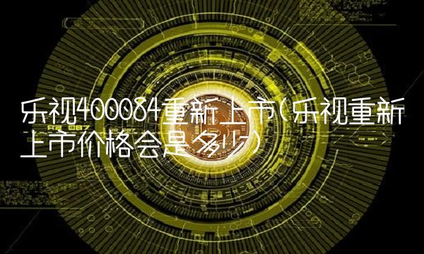 乐视400084重新上市(乐视重新上市价格会是多少)