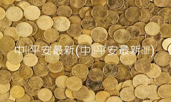 中国平安最新(中国平安最新资讯)