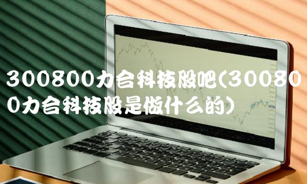 300800力合科技股吧(300800力合科技股是做什么的)
