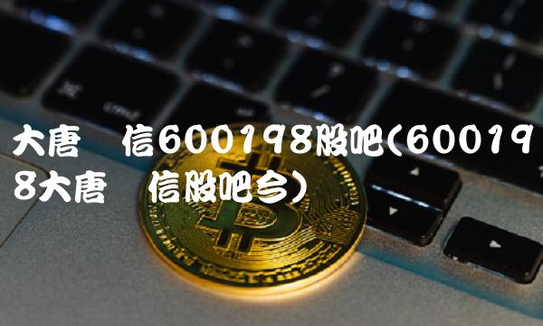 大唐电信600198股吧(600198大唐电信股吧今)