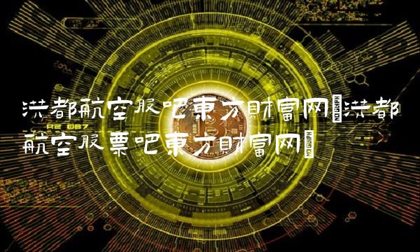 洪都航空股吧东方财富网(洪都航空股票吧东方财富网) 洪都航空股吧东方财富网(洪都航空股票吧东方财富网)