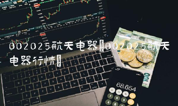 002025航天电器(002025航天电器行情)