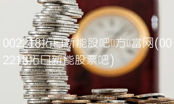 002218拓日新能股吧东方财富网(002218拓日新能股票吧)