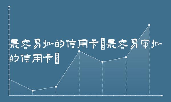 最容易批的信用卡(最容易审批的信用卡)