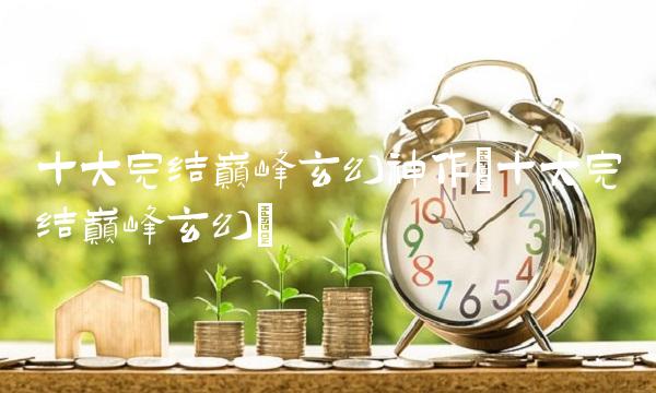 十大完结巅峰玄幻神作(十大完结巅峰玄幻)