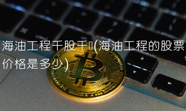海油工程千股千评(海油工程的股票价格是多少)