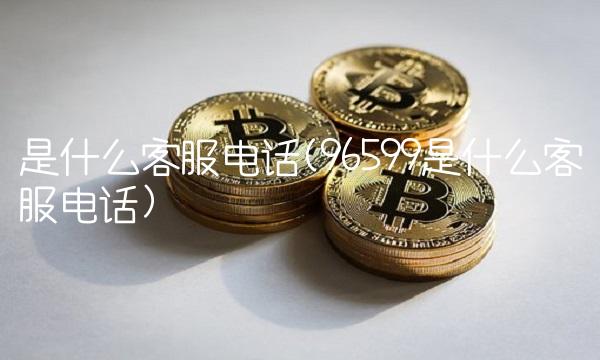 是什么客服电话(96599是什么客服电话)