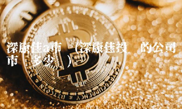 深康佳a市值(深康佳投资的公司市值多少亿)