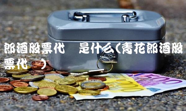 郎酒股票代码是什么(青花郎酒股票代码)