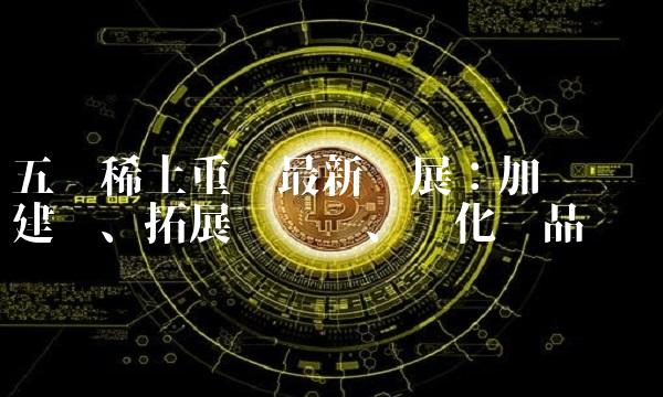 五矿稀土重组最新进展：加强储备建设、拓展产业链、优化产品结构
