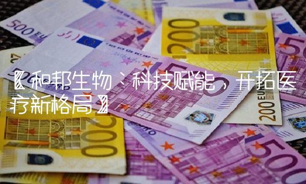 【和邦生物：科技赋能，开拓医疗新格局】