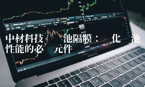 中材科技锂电池隔膜：优化电池性能的必备元件