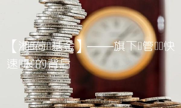 【湘财荷银基金】——旗下资管业务快速发展的背后