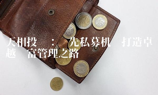 天相投资：领先私募机构打造卓越财富管理之路