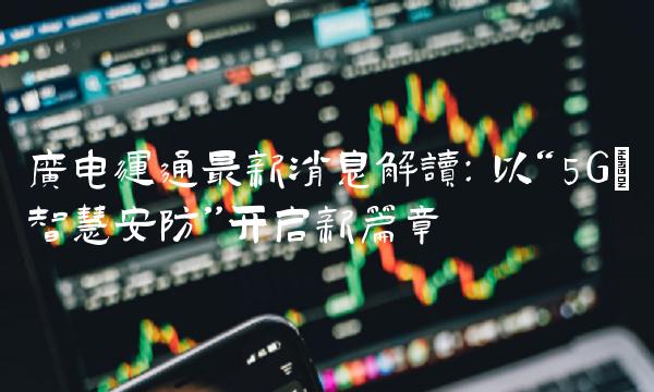 广电运通最新消息解读：以5G+智慧安防开启新篇章