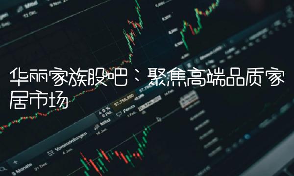 华丽家族股吧：聚焦高端品质家居市场