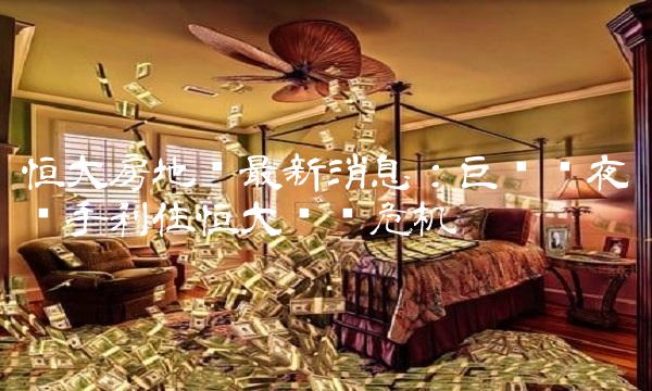 恒大房地产最新消息：巨头连夜联手刹住恒大债务危机