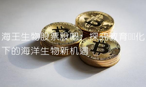 海王生物股票股吧：探究教育产业化下的海洋生物新机遇