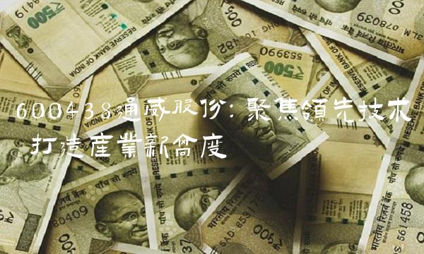 600438通威股份：聚焦领先技术 打造产业新高度