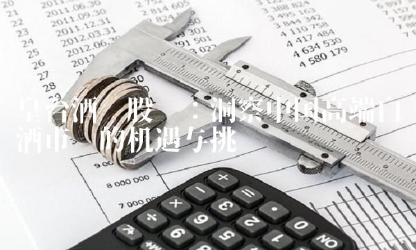 皇台酒业股吧：洞察中国高端白酒市场的机遇与挑战