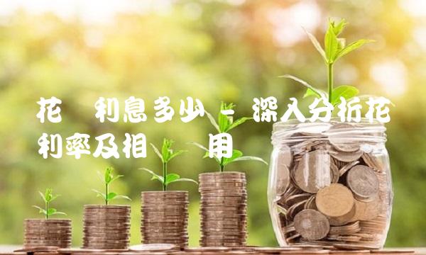 花呗利息多少 - 深入分析花呗利率及相关费用